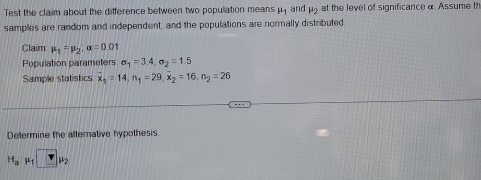 Test the claim about the difference between two population means mu _1 and mu _2 at the level of significance α. Assume th 
samples are random and independent, and the populations are normally distributed 
Claim mu _1=mu _2; alpha =0.01
Population parameters sigma _1=3.4, sigma _2=1.5
Sample statistics overline x_1=14, n_1=29, overline x_2=16, n_2=26
Determine the alternative hypothesis
H_amu _1□ mu _2