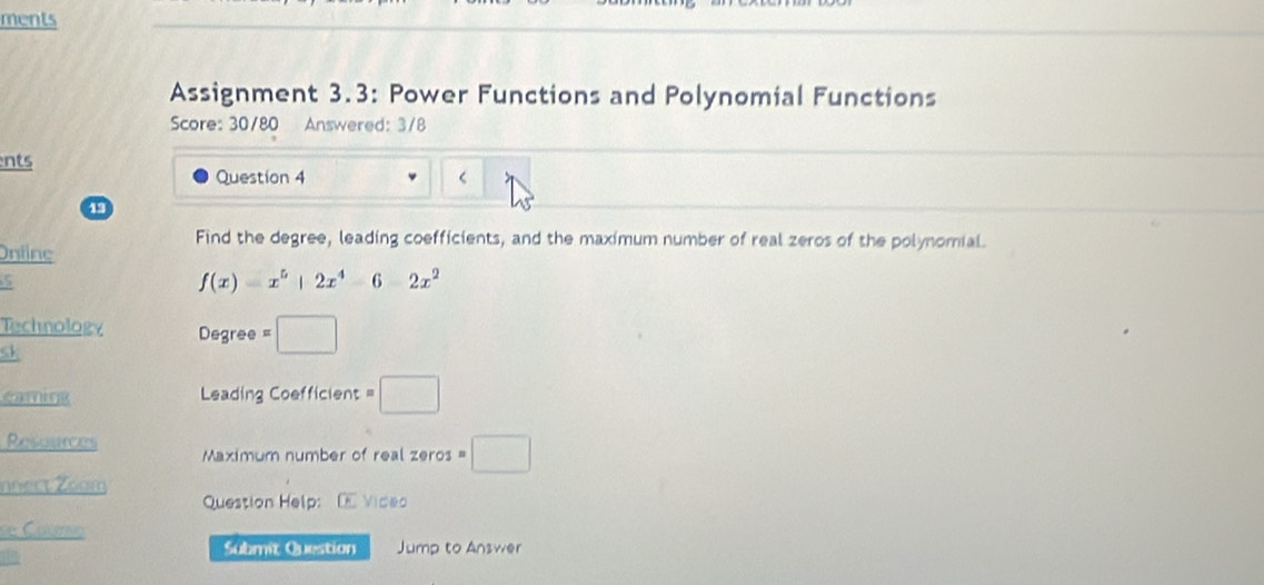 ments 
Assignment 3.3: Power Functions and Polynomial Functions 
Score: 30/80 Answered: 3/8 
ents 
Question 4 < 
Find the degree, leading coefficients, and the maximum number of real zeros of the polynomial. 
Ontine 
5
f(x)=x^5+2x^4-6-2x^2
Technology Degree □ 
sk 
Leading Coefficient □ 
Resuunces Maximum number of real zeros =□
nnect Zoom 
Question Help: O Video 
se Courso 
Submit Question Jump to Answer