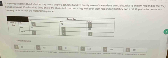 You survey students about whether they own a dog or a cat. One hundred twenty seven of the students own a dog, with 74 of them responding that they 
do not own a cat. One hundred thirty-one of the students do not own a dog, with 59 of them responding that they own a cat. Organize the results in a 
two-way table. Include the marginal frequencies. 
CORRECT ANSIVERS 
1 53 2 127 3 72 4 112 5 146 6
Show eValuation SettINGS SHoW eVAluation SeTeiNGs ShoW exAluatioN SettiNgs SOW eVALuatioN SettinGS ShoW evAluation settINGsShoW evaluation Settings 258