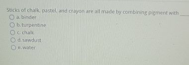 Sticks of chalk, pastel, and crayon are all made by combining pigment with_
a. binder
b. turpentine
c. chalk
d. sawdust
e. water