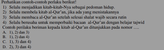 Perhatikan contoh-contoh perlaku berikut!
1) Selalu menjadikan kitab-kitab-Nya sebagai pedoman hidup.
2) Selalu membela kitab al-Qur’an, jika ada yang menistakannya
3) Selalu membaca al-Qur’an setelah selesai shalat wajib secara rutin
4) Selalu berusaha untuk memperbaiki bacaan al-Qur’an dengan belajar tajwid
Contoh perilaku beriman kepada kitab al-Qur’an ditunjukkan pada nomor …
A. 1), 2) dan 3)
B. 1), 2) dan 4)
C. 1), 3) dan 4)
D. 2), 3) dan 4)