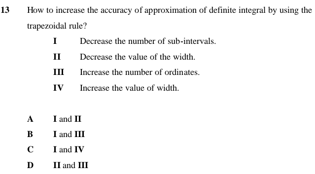 How to increase the accuracy of approximation of definite integral by using the
trapezoidal rule?
I Decrease the number of sub-intervals.
II Decrease the value of the width.
III Increase the number of ordinates.
IV Increase the value of width.
A I and II
B I and III
C I and IV
D II and III