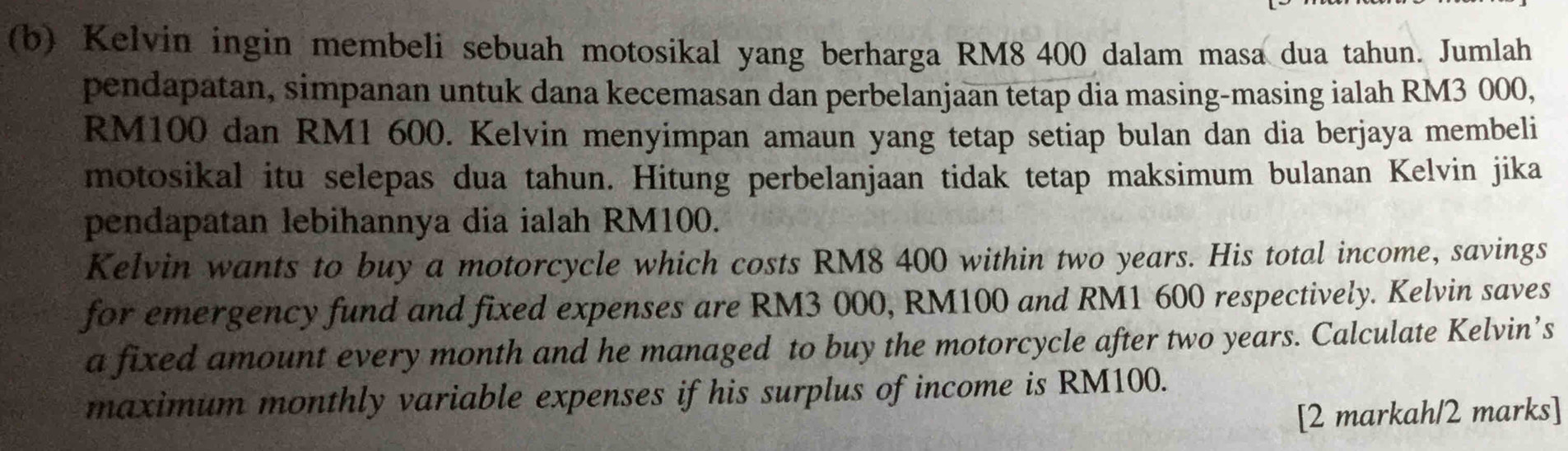 Kelvin ingin membeli sebuah motosikal yang berharga RM8 400 dalam masa dua tahun. Jumlah 
pendapatan, simpanan untuk dana kecemasan dan perbelanjaan tetap dia masing-masing ialah RM3 000,
RM100 dan RM1 600. Kelvin menyimpan amaun yang tetap setiap bulan dan dia berjaya membeli 
motosikal itu selepas dua tahun. Hitung perbelanjaan tidak tetap maksimum bulanan Kelvin jika 
pendapatan lebihannya dia ialah RM100. 
Kelvin wants to buy a motorcycle which costs RM8 400 within two years. His total income, savings 
for emergency fund and fixed expenses are RM3 000, RM100 and RM1 600 respectively. Kelvin saves 
a fixed amount every month and he managed to buy the motorcycle after two years. Calculate Kelvin’s 
maximum monthly variable expenses if his surplus of income is RM100. 
[2 markah/2 marks]