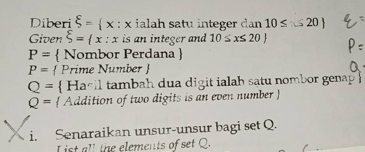 Diberi xi = x :x k ialah satu integer dan 10≤ x 20
Given xi = x:x is an integer and 10≤ x≤ 20
P=  Nombor Perdana 
P=  Prime Number 
Q=  Hasil tambah dua digit ialah sạtu nombor genap 
Q=  Addition of two digits is an even number  
i. Senaraikan unsur-unsur bagi set Q. 
L ist all the elements of set Q.