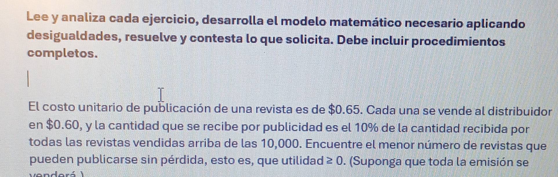 Lee y analiza cada ejercicio, desarrolla el modelo matemático necesario aplicando 
desigualdades, resuelve y contesta lo que solicita. Debe incluir procedimientos 
completos. 
El costo unitario de publicación de una revista es de $0.65. Cada una se vende al distribuidor 
en $0.60, y la cantidad que se recibe por publicidad es el 10% de la cantidad recibida por 
todas las revistas vendidas arriba de las 10,000. Encuentre el menor número de revistas que 
pueden publicarse sin pérdida, esto es, que utilidad ≥ 0. (Suponga que toda la emisión se