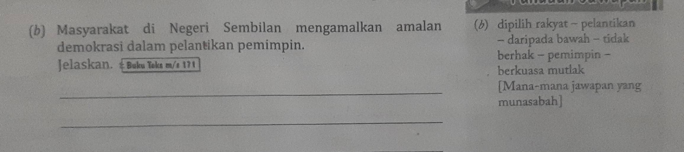 Masyarakat di Negeri Sembilan mengamalkan amalan (6) dipilih rakyat - pelantikan 
demokrasi dalam pelantikan pemimpin. - daripada bawah - tidak 
berhak - pemimpin - 
Jelaskan. &Buku Toka m/e 171 
berkuasa mutlak 
_ 
[Mana-mana jawapan yang 
munasabah] 
_