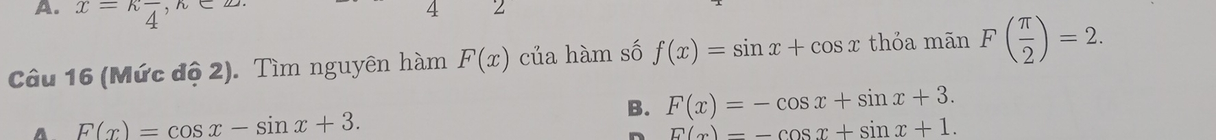 x=kfrac 4
4
Câu 16 (Mức độ 2). Tìm nguyên hàm F(x) của hàm số f(x)=sin x+cos x thỏa mãn F( π /2 )=2.
B. F(x)=-cos x+sin x+3.
A F(x)=cos x-sin x+3.
E(x)=-cos x+sin x+1.