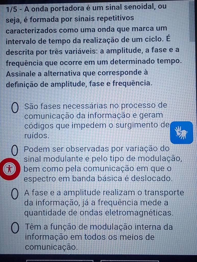 1/5 - A onda portadora é um sinal senoidal, ou
seja, é formada por sinais repetitivos
caracterizados como uma onda que marca um
intervalo de tempo da realização de um ciclo. É
descrita por três variáveis: a amplitude, a fase e a
frequência que ocorre em um determinado tempo.
Assinale a alternativa que corresponde à
definição de amplitude, fase e frequência.
São fases necessárias no processo de
comunicação da informação e geram
códigos que impedem o surgimento de
ruídos.
Podem ser observadas por variação do
sinal modulante e pelo tipo de modulação,
i bem como pela comunicação em que o
espectro em banda básica é deslocado.
A fase e a amplitude realizam o transporte
da informação, já a frequência mede a
quantidade de ondas eletromagnéticas.
Têm a função de modulação interna da
informação em todos os meios de
comunicação.