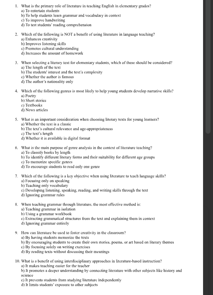 What is the primary role of literature in teaching English in elementary grades?
a) To entertain students
b) To help students learn grammar and vocabulary in context
c) To improve handwriting
d) To test students’ reading comprehension
2. Which of the following is NOT a benefit of using literature in language teaching?
a) Enhances creativitv
b) Improves listening skills
c) Promotes cultural understanding
d) Increases the amount of homework
3. When selecting a literary text for elementary students, which of these should be considered?
a) The length of the text
b) The students' interest and the text's complexity
c) Whether the author is famous
d) The author's nationality only
4. Which of the following genres is most likely to help young students develop narrative skills?
a) Poetry
b) Short stories
c) Textbooks
d) News articles
5. What is an important consideration when choosing literary texts for young learners?
a) Whether the text is a classic
b) The text's cultural relevance and age-appropriateness
c) The text's length
d) Whether it is available in digital format
6. What is the main purpose of genre analysis in the context of literature teaching?
a) To classify books by length
b) To identify different literary forms and their suitability for different age groups
c) To memorize specific genres
d) To encourage students to read only one genre
7. Which of the following is a key objective when using literature to teach language skills?
a) Focusing only on speaking
b) Teaching only vocabulary
c) Developing listening, speaking, reading, and writing skills through the text
d) Ignoring grammar rules
8. When teaching grammar through literature. the most effective method is:
a) Teaching grammar in isolation
b) Using a grammar workbook
c) Extracting grammatical structures from the text and explaining them in context
d) Ignoring grammar entirely
9. How can literature be used to foster creativity in the classroom?
a) By having students memorize the texts
b) By encouraging students to create their own stories, poems, or art based on literary themes
c) By focusing solely on writing exercises
d) By reading texts without discussing their meanings
10. What is a benefit of using interdisciplinary approaches in literature-based instruction?
a) It makes teaching easier for the teacher
b) It promotes a deeper understanding by connecting literature with other subjects like history and
science
c) It prevents students from studying literature independently
d) It limits students’ exposure to other subjects