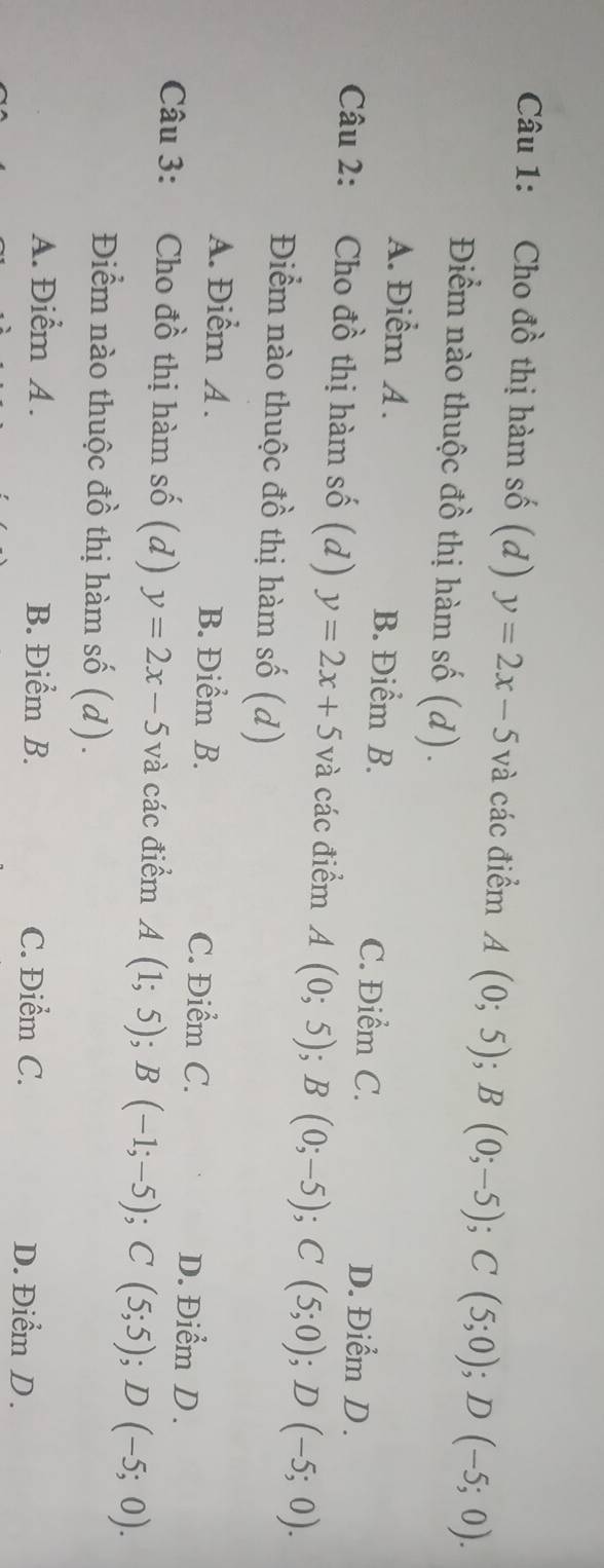 Cho đồ thị hàm số (d) y=2x-5 và các điểm A(0;5); B(0;-5); C(5;0); D(-5;0). 
Điểm nào thuộc đồ thị hàm số (d).
A. Điểm A . B. Điểm B. D. Điểm D .
C. Điểm C.
Câu 2: Cho đồ thị hàm số (d) y=2x+5 và các điểm A(0;5); B(0;-5); C(5;0); D(-5;0). 
Điểm nào thuộc đồ thị hàm số (d)
A. Điểm A . B. Điểm B. C. Điểm C.
D. Điểm D.
Câu 3: Cho đồ thị hàm số (d) y=2x-5 và các điểm A(1;5); B(-1;-5); C(5;5); D(-5;0). 
Điểm nào thuộc đồ thị hàm số (d).
A. Điểm A . B. Điểm B. C. Điểm C. D. Điểm D .