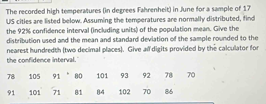 The recorded high temperatures (in degrees Fahrenheit) in June for a sample of 17
US cities are listed below. Assuming the temperatures are normally distributed, find 
the 92% confidence interval (including units) of the population mean. Give the 
distribution used and the mean and standard deviation of the sample rounded to the 
nearest hundredth (two decimal places). Give a/ digits provided by the calculator for 
the confidence interval."
78 105 91 80 101 93 92 78 70
91 101 71 81 84 102 70 86