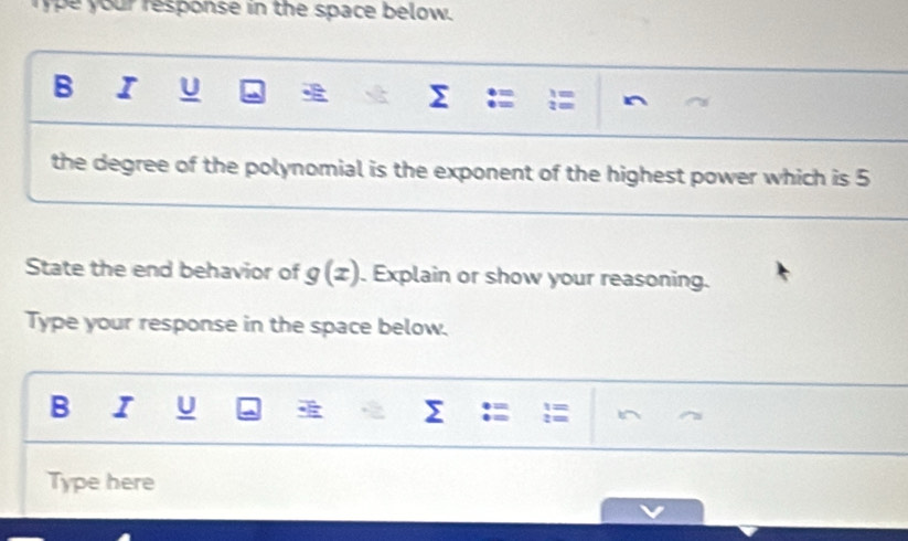 ype your response in the space below. 
B I U a Σ 
the degree of the polynomial is the exponent of the highest power which is 5
State the end behavior of g(x). Explain or show your reasoning. 
Type your response in the space below. 
B I U Σ : 
Type here