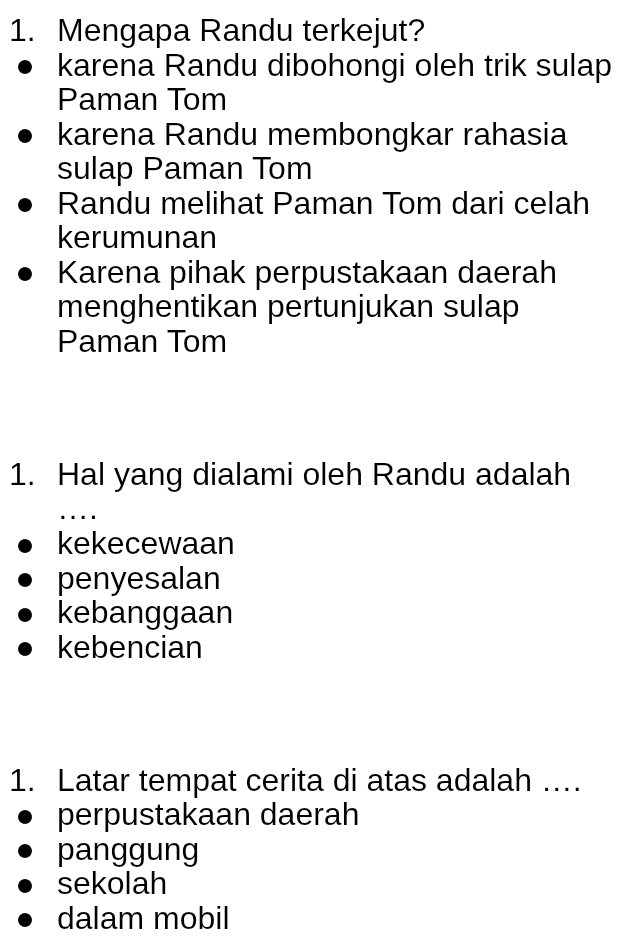 Mengapa Randu terkejut?
karena Randu dibohongi oleh trik sulap
Paman Tom
karena Randu membongkar rahasia
sulap Paman Tom
Randu melihat Paman Tom dari celah
kerumunan
Karena pihak perpustakaan daerah
menghentikan pertunjukan sulap
Paman Tom
1. Hal yang dialami oleh Randu adalah
_. ...
kekecewaan
penyesalan
kebanggaan
kebencian
1. Latar tempat cerita di atas adalah ....
perpustakaan daerah
panggung
sekolah
dalam mobil