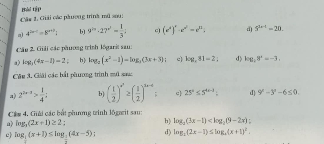 Bài tập 
Câu 1. Giải các phương trình mũ sau: 
a) 4^(2x-1)=8^(x+3); b) 9^(2x)· 27^(x^2)= 1/3 ; c) (e^4)^x· e^(x^2)=e^(12); 
d) 5^(2x-1)=20. 
Câu 2. Giải các phương trình lôgarit sau: 
a) log _3(4x-1)=2; b) log _2(x^2-1)=log _2(3x+3). c) log _x81=2; d) log _28^x=-3. 
Câu 3. Giải các bất phương trình mũ sau: 
b) 
a) 2^(2x-3)> 1/4 ; ( 1/2 )^x^2≥ ( 1/2 )^5x-6; c) 25^x≤ 5^(4x-3); d) 9^x-3^x-6≤ 0. 
Câu 4. Giải các bất phương trình lôgarit sau: 
a) log _3(2x+1)≥ 2 b) log _2(3x-1)
c) log _ 1/2 (x+1)≤ log _ 1/2 (4x-5); 
d) log _2(2x-1)≤ log _4(x+1)^2.