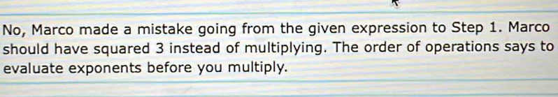 No, Marco made a mistake going from the given expression to Step 1. Marco 
should have squared 3 instead of multiplying. The order of operations says to 
evaluate exponents before you multiply.