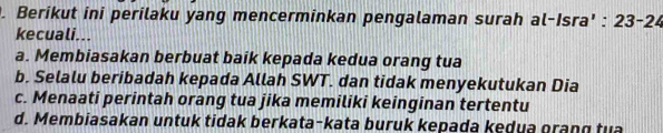 Berikut ini perilaku yang mencerminkan pengalaman surah al-Isra' : 23 - 24
kecuali...
a. Membiasakan berbuat baik kepada kedua orang tua
b. Selalu beribadah kepada Allah SWT. dan tidak menyekutukan Dia
c. Menaati perintah orang tua jika memiliki keinginan tertentu
d. Membiasakan untuk tidak berkata-kata buruk kepada kedua grang tua