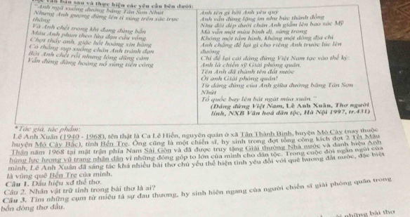 Vấn bản sau và thực hiện các yêu cầu bên đưới:
*Anh ngã xuống đường băng Tân Sơn Nhứ Anh tên gi hời Anh yêu quy
tháng Nhưng Anh gượng đùng lên tỉ súng trên xắc trực Anh vấn đứng lặng im như bức thành đồng
Như đối đép đưới chán Anh giám lên bao xác Mỹ
Và Anh chết trong khi đang đùng bắn Mà văn một màu bình dị, sáng trong
Màu Anh phun theo lửa đạn cầu vòng Không một tấm hình, không một đông địa chỉ
Chợt thây anh, giặc hốt hoàng xin hàng
Có thắng sụp xuống chân Anh tránh đạn  Anh chắng để lại gì cho riêng Anh trước lúc lên
Bởi Anh chết rồi nhưng lông đũng cảm đưòng
Vẫn đứng đàng hoàng nổ sùng tiền công  Chi để lại cái đàng đứng Việt Nam tạc vào thể kỷ:
Anh là chiến sỹ Giải phóng quân.
Tên Anh đã thành tên đát nước
Ôi anh Giải phòng quân!
Nhứt  Từ đâng đứng của Anh giữa đường bằng Tân Sơn
Tổ quốc bay lên bát ngát mùa xuân.''
(Đáng đứng Việt Nam, Lê Anh Xuân, Thơ người
linh, NXB Văn hoá dân tộc, Hà Nội 1997, tr.431)
Tác giả, tác phẩm:
Lê Anh Xuân (1940 - 1968), tên thật là Ca Lê Hiển, nguyên quân ở xã Tân Thành Bình, huyện Mô Cây (nay thuộc
huyện Mô Cây Bắc), tỉnh Bến Tre. Ông cũng là một chiến sĩ, hy sinh trong đợt tổng công kích đợt 2 Tết Mẫu
Thần năm 1968 tại mặt trận phía Nam Sải Gôn và đã được truy tặng Giải thường Nhà nước và danh hiệu Anh
hùng hực hrong vũ trang nhân dân vi những đóng góp to lớn của mình cho dân tộc. Trong cuộc đời ngân ngũi của
minh, Lê Anh Xuân đã sáng tác khá nhiều bài thơ chủ yêu thể hiện tình yêu đổi với quê hương đất nước, đặc biệt
là vùng quê Bến Tre của minh.
Câu 1. Dầu hiệu xđ thể thơ.
Cầu 3. Tìm những cụm từ miêu tả sự đau thương, hy sinh hiện ngang của người chiến sĩ giải phóng quân trong Câu 2. Nhân vật trữ tỉnh trong bài thơ là ai?
bốn đòng thơ đầu.
những bài thơ