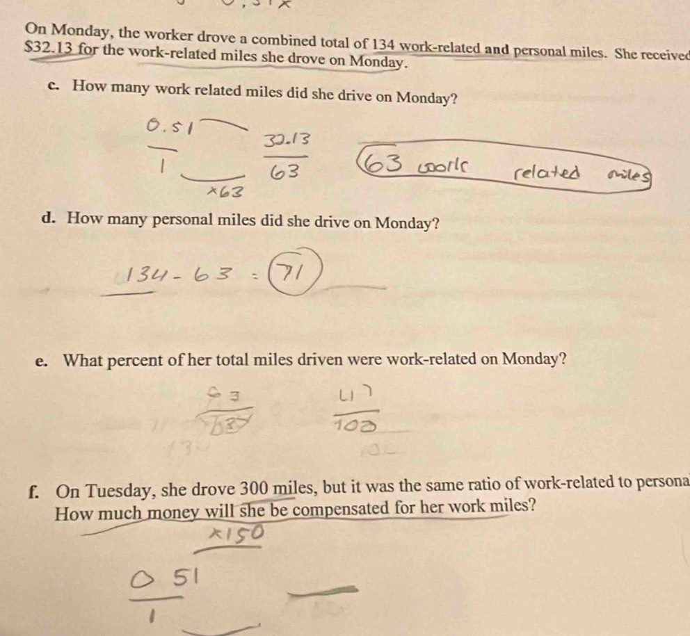 On Monday, the worker drove a combined total of 134 work-related and personal miles. She received
$32.13 for the work-related miles she drove on Monday. 
c. How many work related miles did she drive on Monday? 
d. How many personal miles did she drive on Monday? 
e. What percent of her total miles driven were work-related on Monday? 
f. On Tuesday, she drove 300 miles, but it was the same ratio of work-related to persona 
How much money will she be compensated for her work miles?