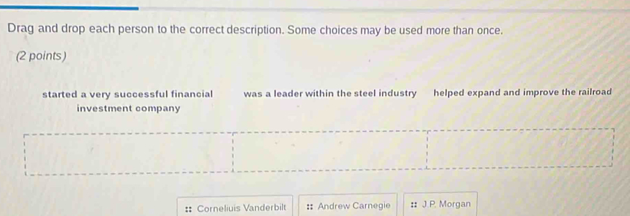 Drag and drop each person to the correct description. Some choices may be used more than once.
(2 points)
started a very successful financial was a leader within the steel industry helped expand and improve the railroad
investment company
:: Corneliuis Vanderbilt :: Andrew Carnegie :: J.P. Morgan