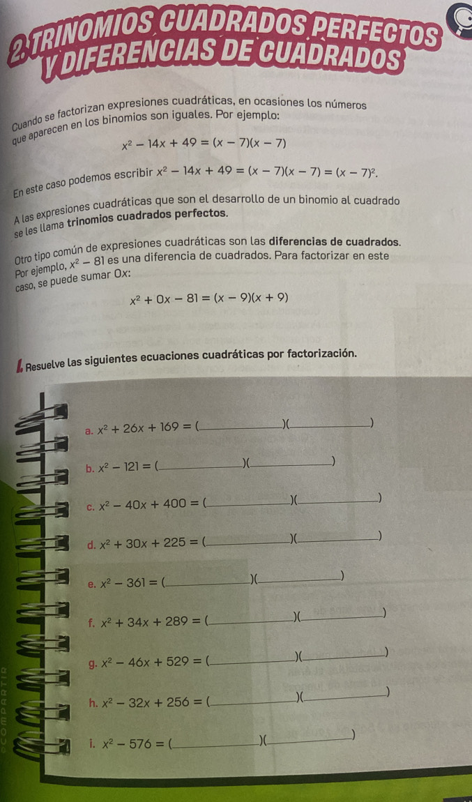 TRINOMIOS CUADRADOS PERFECTOS 
YDIFERENCIAS DE CUADRADOS 
Cuando se factorizan expresiones cuadráticas, en ocasiones los números 
que aparecen en los binomios son iguales. Por ejemplo:
x^2-14x+49=(x-7)(x-7)
En este caso podemos escribir x^2-14x+49=(x-7)(x-7)=(x-7)^2. 
A las expresiones cuadráticas que son el desarrollo de un binomio al cuadrado 
se les llama trinomios cuadrados perfectos. 
Otro tipo común de expresiones cuadráticas son las diferencias de cuadrados. 
Por ejemplo, x^2-81 es una diferencia de cuadrados. Para factorizar en este 
caso, se puede sumar Ox:
x^2+0x-81=(x-9)(x+9)
Resuelve las siguientes ecuaciones cuadráticas por factorización. 
_ x^2+26x+169=
)(_ 
_) 
b. x^2-121= _)(_ 
) 
c. x^2-40x+400=0 _ 
)(_ 
_) 
d. x^2+30x+225=( _)(_ _) 
e. x^2-361= _)(_ ) 
) 
f. x^2+34x+289=( _ 
)(_ 
g. x^2-46x+529= _)(_ ) 
h. x^2-32x+256= _ 
_)(__ 
) 
i. x^2-576= _ 
_)(__ 
)