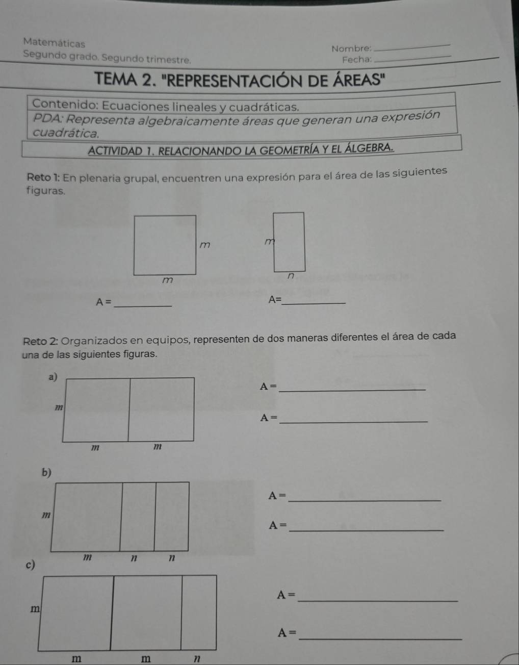 Matemáticas 
Nombre: 
_ 
Segundo grado. Segundo trimestre. Fecha:_ 
TEMA 2. "REPRESENTACIÓN DE ÁREAS" 
Contenido: Ecuaciones lineales y cuadráticas. 
PDA: Representa algebraicamente áreas que generan una expresión 
cuadrática. 
ACTIVIDAD 1. RELACIONANDO LA GEOMETRÍA Y EL ÁLGEBRA. 
Reto 1: En plenaria grupal, encuentren una expresión para el área de las siguientes 
figuras. 
m 
n
A= _
A= _ 
Reto 2: Organizados en equipos, representen de dos maneras diferentes el área de cada 
una de las siguientes figuras.
A= _
A= _ 
_ A=
_ A=
_ A=
_ A=