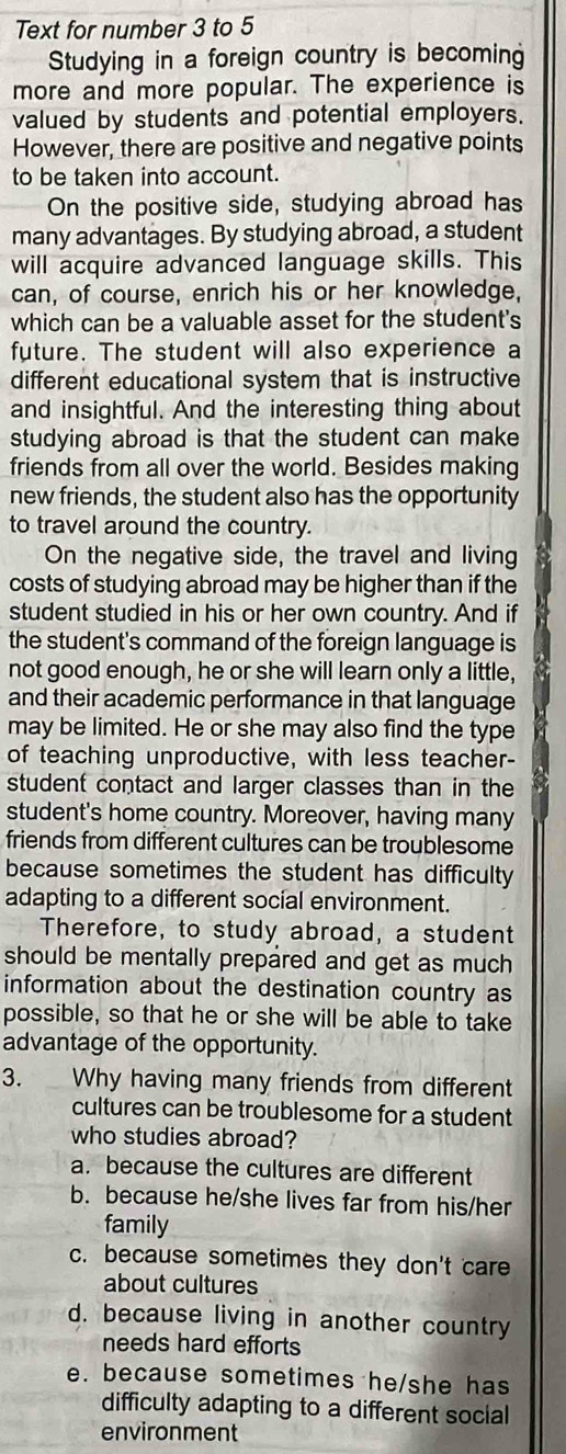 Text for number 3 to 5
Studying in a foreign country is becoming
more and more popular. The experience is
valued by students and potential employers.
However, there are positive and negative points
to be taken into account.
On the positive side, studying abroad has
many advantages. By studying abroad, a student
will acquire advanced language skills. This
can, of course, enrich his or her knowledge,
which can be a valuable asset for the student's
future. The student will also experience a
different educational system that is instructive
and insightful. And the interesting thing about
studying abroad is that the student can make
friends from all over the world. Besides making
new friends, the student also has the opportunity
to travel around the country.
On the negative side, the travel and living
costs of studying abroad may be higher than if the
student studied in his or her own country. And if
the student's command of the foreign language is
not good enough, he or she will learn only a little,
and their academic performance in that language
may be limited. He or she may also find the type
of teaching unproductive, with less teacher-
student contact and larger classes than in the
student's home country. Moreover, having many
friends from different cultures can be troublesome
because sometimes the student has difficulty
adapting to a different social environment.
Therefore, to study abroad, a student
should be mentally prepared and get as much 
information about the destination country as
possible, so that he or she will be able to take
advantage of the opportunity.
3. Why having many friends from different
cultures can be troublesome for a student
who studies abroad?
a. because the cultures are different
b. because he/she lives far from his/her
family
c. because sometimes they don't care
about cultures
d. because living in another country
needs hard efforts
e. because sometimes he/she has
difficulty adapting to a different social
environment