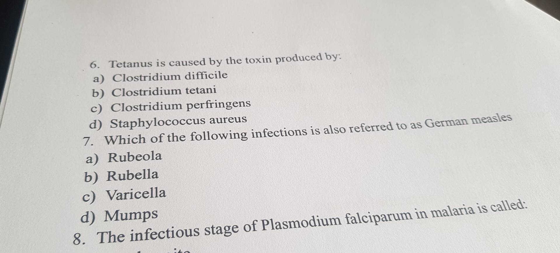 Tetanus is caused by the toxin produced by:
a) Clostridium difficile
b) Clostridium tetani
c) Clostridium perfringens
d) Staphylococcus aureus
7. Which of the following infections is also referred to as German measles
a) Rubeola
b) Rubella
c) Varicella
d) Mumps
8. The infectious stage of Plasmodium falciparum in malaria is called: