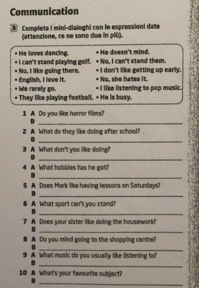 Communication 
Completa i mini-dialoghi con le espressioni date 
(attenzione, ce ne sono due in più). 
He loves dancing. He doesn't mind. 
I can't stand playing golf. No, I can't stand them. 
No, I like going there. I don't like getting up early. 
English, I love it. No, she hates it. 
We rarely go. I like listening to pop music. 
They like playing football. • He is busy. 
1 A Do you like horror films? 
_B 
2 A What do they like doing after school? . 
_B 
3 A What don't you like doing? 
_B 
4 A What hobbies has he got? 
_B 
5 A Does Mark like having lessons on Saturdays? 
_B 
6 A What sport can't you stand? 
_B 
7 A Does your sister like doing the housework? 
_B 
8 A Do you mind going to the shopping centre? 
_B 
9 A What music do you usually like listening to? 
_B 
10 A What's your favourite subject? 
_B