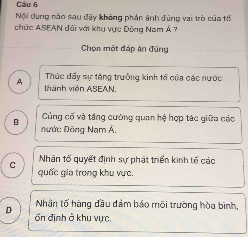 Nội dung nào sau đây không phản ánh đúng vai trò của tổ
chức ASEAN đối với khu vực Đông Nam Á ?
Chọn một đáp án đúng
A Thúc đấy sự tăng trưởng kinh tế của các nước
thành viên ASEAN.
B
Củng cố và tăng cường quan hệ hợp tác giữa các
nước Đông Nam Á.
C
Nhân tố quyết định sự phát triển kinh tế các
quốc gia trong khu vực.
D
Nhân tố hàng đầu đảm bảo môi trường hòa bình,
ổn định ở khu vực.