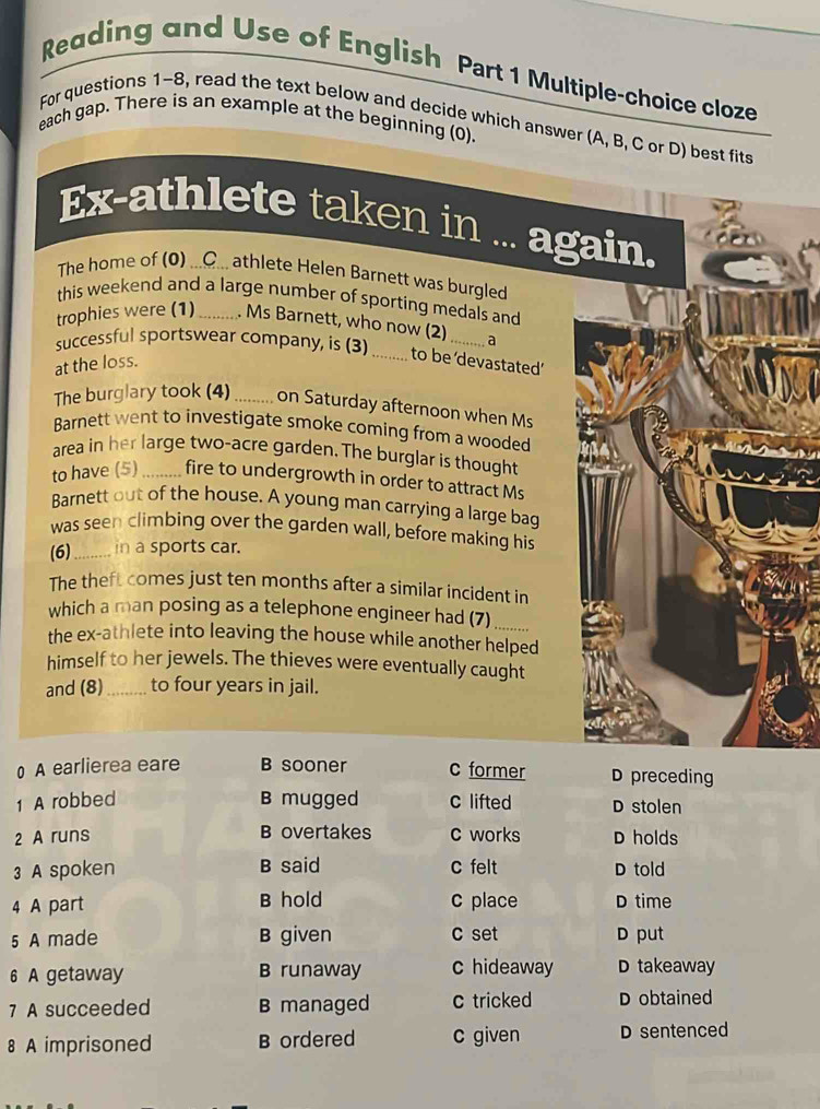 Reading and Use of English Part 1 Multiple-choice cloze
For questions 1~8, read the text below and decide which answer (A, B, C or D) best fits
each gap. There is an example at the beginning (0).
Ex-athlete taken in . again.
The home of (0) ...C... athlete Helen Barnett was burgled
this weekend and a large number of sporting medals and
trophies were (1)_ . Ms Barnett, who now (2) _a
successful sportswear company, is (3)
at the loss.
_to be devastated’
The burglary took (4) ........ on Saturday afternoon when Ms
Barnett went to investigate smoke coming from a wooded
area in her large two-acre garden. The burglar is thought
to have (5) _fire to undergrowth in order to attract Ms
Barnett out of the house. A young man carrying a large bag
was seen climbing over the garden wall, before making his
(6)_ in a sports car.
The theft comes just ten months after a similar incident in
which a man posing as a telephone engineer had (7)
the ex-athlete into leaving the house while another helped
himself to her jewels. The thieves were eventually caught
and (8)_ to four years in jail.
0 A earlierea eare B sooner c former D preceding
1 A robbed B mugged c lifted D stolen
2 A runs B overtakes c works D holds
3 A spoken B said c felt D told
4 A part B hold c place D time
5 A made B given c set D put
6 A getaway B runaway c hideaway D takeaway
7 A succeeded B managed c tricked D obtained
8 A imprisoned B ordered c given D sentenced