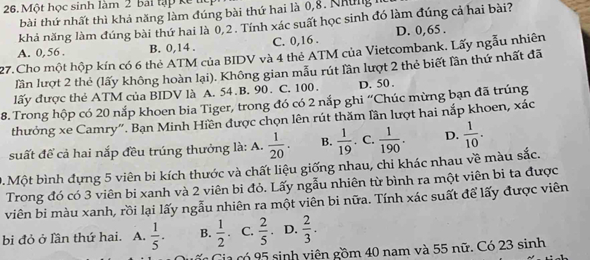 Một học sinh làm 2 bai tập kế t
bài thứ nhất thì khả năng làm đúng bài thứ hai là 0, 8. Những 1
khả năng làm đúng bài thứ hai là 0, 2. Tính xác suất học sinh đó làm đúng cả hai bài?
B. 0, 14. C. 0, 16. D. 0, 65.
27.Cho một hộp kín có 6 thẻ ATM của BIDV và 4 thẻ ATM của Vietcombank. Lấy ngẫu nhiên A. 0, 56.
lần lượt 2 thẻ (lấy không hoàn lại). Không gian mẫu rút lần lượt 2 thẻ biết lần thứ nhất đã
lấy được thẻ ATM của BIDV là A. 54.B. 90. C. 100. D. 50.
8. Trong hộp có 20 nắp khoen bia Tiger, trong đó có 2 nắp ghi “Chúc mừng bạn đã trúng
thưởng xe Camry". Bạn Minh Hiền được chọn lên rút thăm lần lượt hai nắp khoen, xác
suất để cả hai nắp đều trúng thưởng là: A.  1/20 . B.  1/19  C.  1/190 . D.  1/10 . 
0.Một bình đựng 5 viên bi kích thước và chất liệu giống nhau, chi khác nhau về màu sắc.
Trong đó có 3 viên bi xanh và 2 viên bi đỏ. Lấy ngẫu nhiên từ bình ra một viên bi ta được
viên bi màu xanh, rồi lại lấy ngẫu nhiên ra một viên bi nữa. Tính xác suất để lấy được viên
bi đỏ ở lần thứ hai. A.  1/5 . B.  1/2  C.  2/5  D.  2/3 . 
c Gia có 95 sinh viên gồm 40 nam và 55 nữ. Có 23 sinh