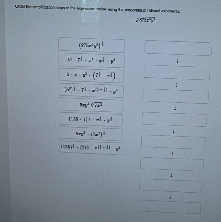 Order the simplification steps of the expression below using the properties of rational exponents.
sqrt[4](875x^5y^9)
(875x^5y^9)^ 1/3 
5^1· 7^(frac 1)3· x^1· x^(frac 2)3· y^3
5· x· y^3· (7^(frac 1)3· x^(frac 2)3)
(5^3)^ 1/3 · 7^(frac 1)2· x^((1+frac 2)3)· y^3
∴ △ ADC=∠ BAD
5xy^3sqrt[3](7x^2)
(125· 7)^ 1/3 · x^(frac 2)3· y^(frac 3)2
5xy^3· (7x^2)^ 1/3 
(125)^ 1/3 · (7)^ 1/3 · x^((frac 1)3+ 1/3 )· y^3