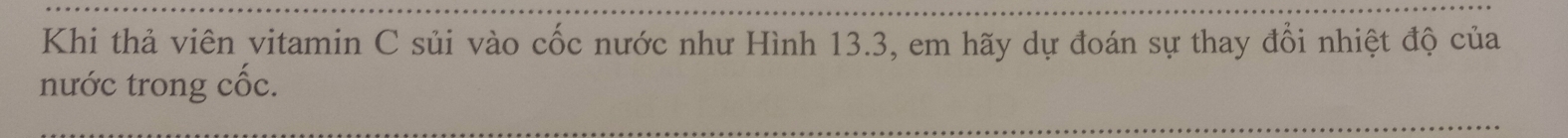 Khi thả viên vitamin C sủi vào cốc nước như Hình 13.3, em hãy dự đoán sự thay đổi nhiệt độ của 
nước trong cốc. 
_