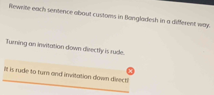 Rewrite each sentence about customs in Bangladesh in a different way. 
Turning an invitation down directly is rude. 
_ 
It is rude to turn and invitation down directl