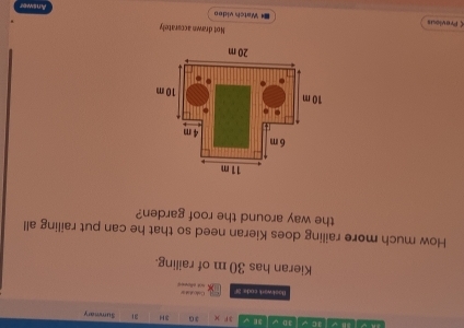 √ 1 C √ 3D V 3E 3F ) 3G 3H 31 Sumetary 
Cod d 
Baokwark code 3f et eferes 
Kieran has 30 m of railing. 
How much more railing does Kieran need so that he can put railing all 
the way around the roof garden? 
Not drawn a ccurately 
ς Previous Watch video 
Answer