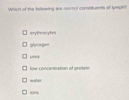 Which of the following are normol constituents of lymph?
erythrocytes
glycogen
urea
low concentration of protein
water
ions