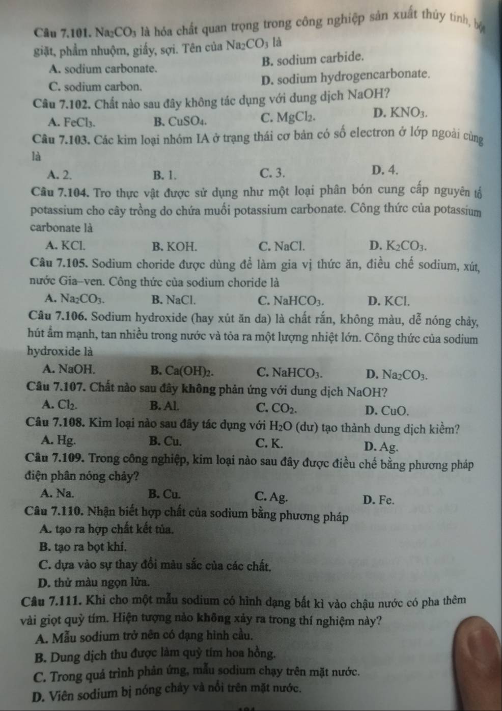 Na2 CO_3 là hóa chất quan trọng trong công nghiệp sản xuất thủy tinh, bộ
giặt, phẩm nhuộm, giấy, sợi. Tên của Na_2CO_3 là
A. sodium carbonate. B. sodium carbide.
C. sodium carbon. D. sodium hydrogencarbonate.
Câu 7.102. Chất nào sau đây không tác dụng với dung dịch NaOH?
D.
A. Fe Cl_3 B. ( CuSO_4
C. MgCl_2. KNO_3.
Câu 7.103. Các kim loại nhóm IA ở trạng thái cơ bản có số electron ở lớp ngoài cùng
là
A. 2. B. 1. C. 3. D. 4.
Câu 7.104. Tro thực vật được sử dụng như một loại phân bón cung cấp nguyên tổ
potassium cho cây trồng do chứa muối potassium carbonate. Công thức của potassium
carbonate là
A. KCl. B. KOH. C. NaCl. D. K_2CO_3.
Câu 7.105. Sodium choride được dùng để làm gia vị thức ăn, điều chế sodium, xút,
nước Gia-ven. Công thức của sodium choride là
A. Na_2CO_3. B. sqrt(a)C 1 C. NaHCO_3. D. KCl.
Câu 7.106. Sodium hydroxide (hay xút ăn da) là chất rắn, không màu, dễ nóng chảy,
hút ẩm mạnh, tan nhiều trong nước và tỏa ra một lượng nhiệt lớn. Công thức của sodium
hydroxide là
A. NaOH. B. Ca(OH)_2. C. NaHCO_3. D. Na_2CO_3.
Câu 7.107. Chất nào sau đây không phản ứng với dung dịch NaOH?
A. Cl_2. B. Al. C. CO_2. D. CuO.
Câu 7.108. Kim loại nào sau đây tác dụng với H_2O (dur) tạo thành dung dịch kiểm?
B. Cu.
A. Hg. C. K. D. Ag.
Câu 7.109. Trong công nghiệp, kim loại nào sau đây được điều chế bằng phương pháp
điện phân nóng chảy?
A. Na B. Cu. C. Ag. D. Fe.
Câu 7.110. Nhận biết hợp chất của sodium bằng phương pháp
A. tạo ra hợp chất kết tủa.
B. tạo ra bọt khí.
C. dựa vào sự thay đổi màu sắc của các chất.
D. thử màu ngọn lửa.
Câu 7.111. Khi cho một mẫu sodium có hình dạng bất kì vào chậu nước có pha thêm
vài giọt quỳ tím. Hiện tượng nào không xảy ra trong thí nghiệm này?
A. Mẫu sodium trở nên có dạng hình cầu.
B. Dung dịch thu được làm quỳ tím hoa hồng.
C. Trong quả trình phản ứng, mẫu sodium chạy trên mặt nước.
D. Viên sodium bị nóng chảy và nổi trên mặt nước.