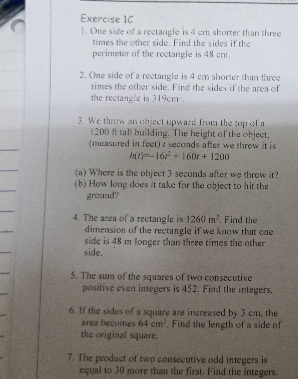 One side of a rectangle is 4 cm shorter than three 
times the other side. Find the sides if the 
perimeter of the rectangle is 48 cm. 
2. One side of a rectangle is 4 cm shorter than three 
times the other side. Find the sides if the area of 
the rectangle is 319cm. 
3. We throw an object upward from the top of a
1200 ft tall building. The height of the object, 
(measured in feet) t seconds after we threw it is
h(t)=-16t^2+160t+1200
(a) Where is the object 3 seconds after we threw it? 
(b) How long does it take for the object to hit the 
ground? 
4. The area of a rectangle is 1260m^2. Find the 
dimension of the rectangle if we know that one 
side is 48 m longer than three times the other 
side. 
5. The sum of the squares of two consecutive 
positive even integers is 452. Find the integers. 
6. If the sides of a square are increased by 3 cm, the 
area becomes 64cm^2. Find the length of a side of 
the original square. 
7. The product of two consecutive odd integers is 
equal to 30 more than the first. Find the integers.