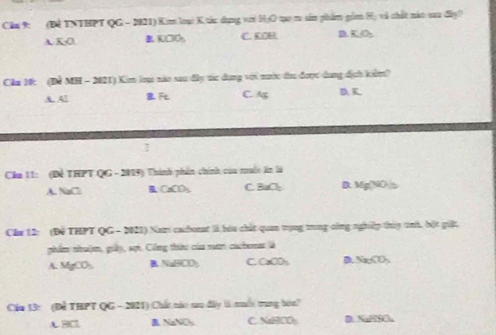 Chu 9: (Để TNTHPT QG - M21) Kmm loại K tác dụng với HạO qạo m sản phẩm gồm Hị vô chất nắt aa đâợ?
A KO
KClOh, C. KOR D =0 
Cầău 16: (Đề MH - 2021) Kim loạ nào sau đây tác dụng với nưộc đu được dụng địch kiểm?
A A
C. A D K
Cin 11: (Để THPT QG - 2019) Thính phần chính của muớc ln là
A GC
CaCO_3 C BaCl_2 D. Mg(NO)
Câu 12: (Độ THPT QG - 2021) Nam caboaat II háa chất quan trụng trung công nghiệp thủy tính, bột giệt.
ghẩm nộm, giảy, sự. Công thức của mướm caha là
A. MgCO_3 C. CaCD₃ D Na_2CO_3
B NaBOO_3
Cầu 13: (Để THPT QG - 2011) Chất nào sau đây l muối trung bóa!
A RC B NaNO₃ C NaCO D. NaHSO