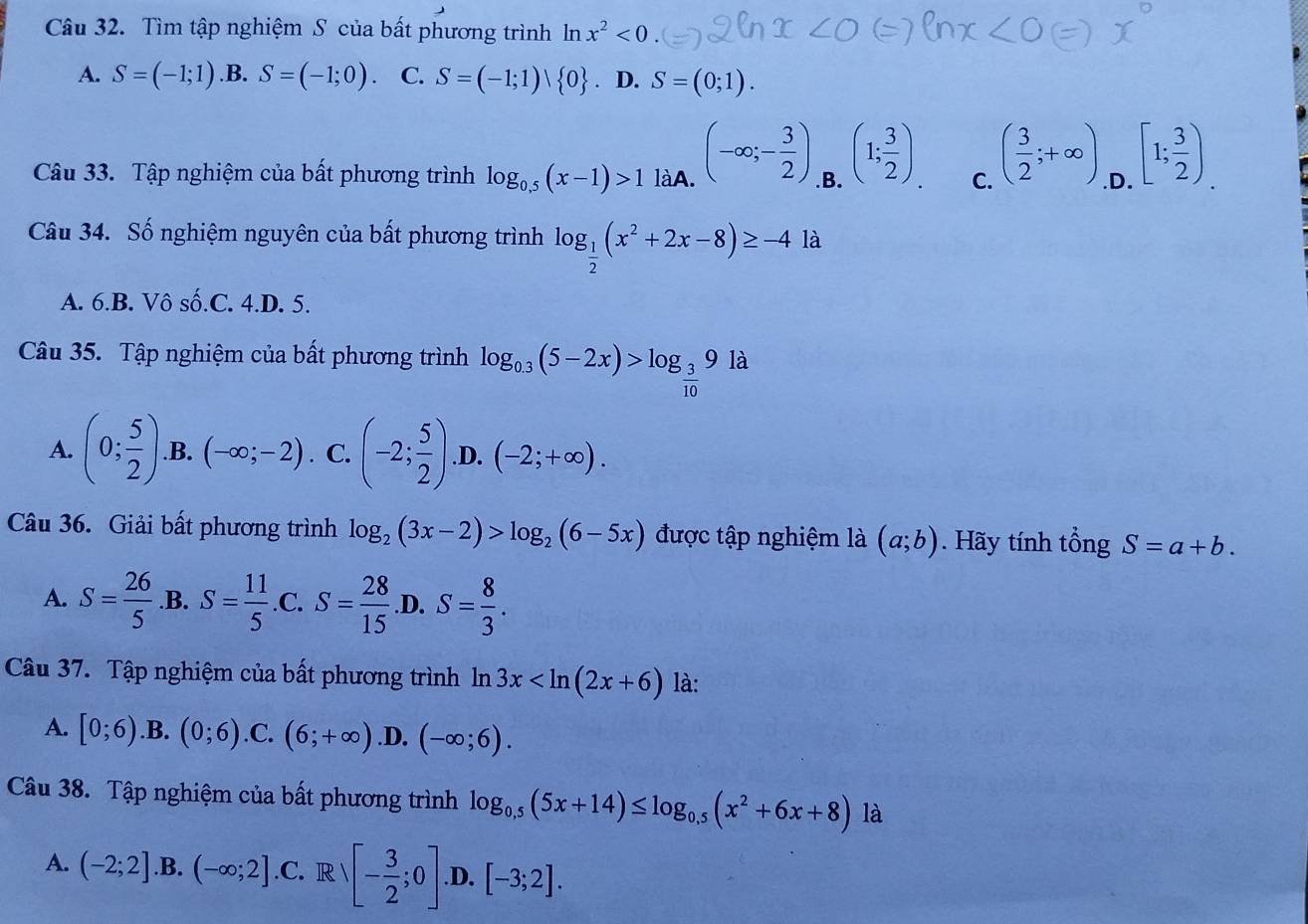 Tìm tập nghiệm S của bất phương trình ln x^2<0</tex> .(
A. S=(-1;1) .B. S=(-1;0). C. S=(-1;1) 0. D. S=(0;1).
Câu 33. Tập nghiệm của bất phương trình log _0.5(x-1)>1 làA. (-∈fty ;- 3/2 ) B. (1; 3/2 ) C. ( 3/2 ;+∈fty ) .D. [1; 3/2 ).
Câu 34. Số nghiệm nguyên của bất phương trình log _ 1/2 (x^2+2x-8)≥ -4la
A. 6.B. Vô số.C. 4.D. 5.
Câu 35. Tập nghiệm của bất phương trình log _0.3(5-2x)>log _ 3/10 9la
A. (0; 5/2 ) .B. (-∈fty ;-2). C. (-2; 5/2 ) .D. (-2;+∈fty ).
Câu 36. Giải bất phương trình log _2(3x-2)>log _2(6-5x) được tập nghiệm là (a;b). Hãy tính tổng S=a+b.
A. S= 26/5  .B. S= 11/5  .C. S= 28/15  .D. S= 8/3 .
Câu 37. Tập nghiệm của bất phương trình ln 3x là:
A. [0;6) .B. (0;6) .C. (6;+∈fty ) .D. (-∈fty ;6).
Câu 38. Tập nghiệm của bất phương trình log _0.5(5x+14)≤ log _0.5(x^2+6x+8) là
A. (-2;2] .B. (-∈fty ;2] .C. R  - 3/2 ;0]. .D. [-3;2].