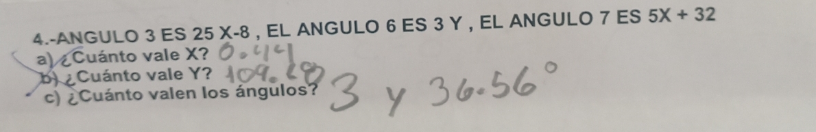 4.-ANGULO 3 ES 25X-8 , EL ANGULO 6 ES 3 Y , EL ANGULO 7 ES 5X+32
a) Cuánto vale X? 
b) ¿Cuánto vale Y? 
c) ¿Cuánto valen los ángulos?