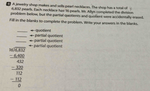 A jewelry shop makes and sells pearl necklaces. The shop has a total of
6,832 pearls. Each necklace has 16 pearls. Mr. Allyn completed the division 
problem below, but the partial quotients and quotient were accidentally erased. 
Fill in the blanks to complete the problem. Write your answers in the blanks. 
_quotient 
_partial quotient 
_partial quotient
beginarrayr □ □  50encloselongdiv 6232 -640042_ 3 hline 112 _ -112 0endarray  
partial quotient