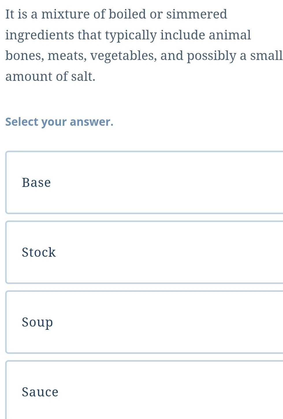 It is a mixture of boiled or simmered
ingredients that typically include animal
bones, meats, vegetables, and possibly a small
amount of salt.
Select your answer.
Base
Stock
Soup
Sauce