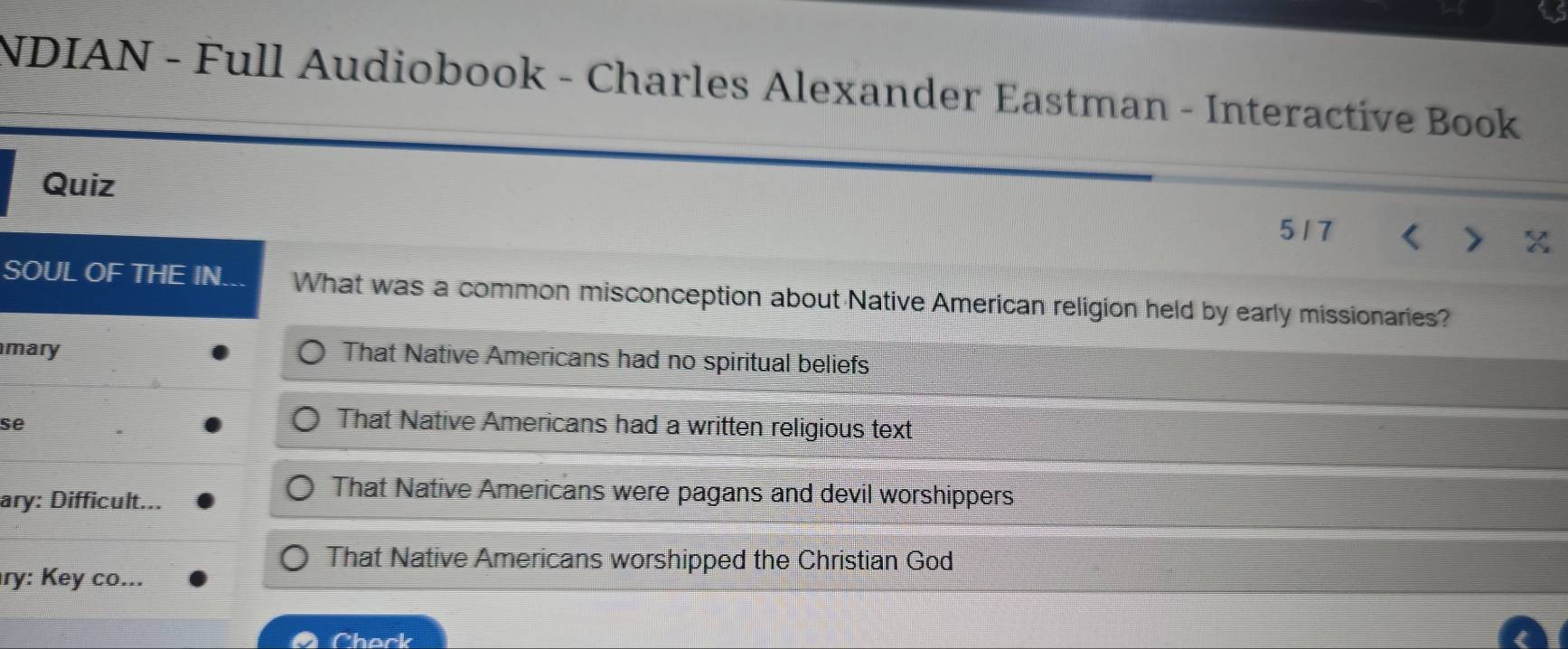 NDIAN - Full Audiobook - Charles Alexander Eastman - Interactive Book
Quiz 517 I
SOUL OF THE IN. What was a common misconception about Native American religion held by early missionaries?
mary That Native Americans had no spiritual beliefs
se
That Native Americans had a written religious text
ary: Difficult...
That Native Americans were pagans and devil worshippers
That Native Americans worshipped the Christian God
ry: Key co...
Chock