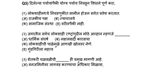 Q3) दिलेल्या पर्यायांपैकी योग्य पर्याय निवडरन विधाने पूर्ण करा.
(१) लोकशाहीमध्ये निवडणुकीत सामील होऊन सत्तेत प्रवेश करतात.
(अ) राजकीय पक्ष (ब) न्यायालये
(क) सामाजिक संस्था (ड) वरीलपैकी नाही.
(२) जगातील सर्वच लोकशाही राष्ट्रांपुढील मोठे आव्हान म्हणजे_
(अ) धार्मिक संघर्ष (ब) नक्षलवादी कारवाया
(क) लोकशाहीची पाळेम्ळे आणखी खोलवर नेणे.
(ड) गुंडगिरीला महत्व
(३) शेतकरी चळवळीची_ ही प्रमुख मागणी आहे.
(अ) वनजमिनीवर लागवड करण्याचा अधिकार मिळावा,