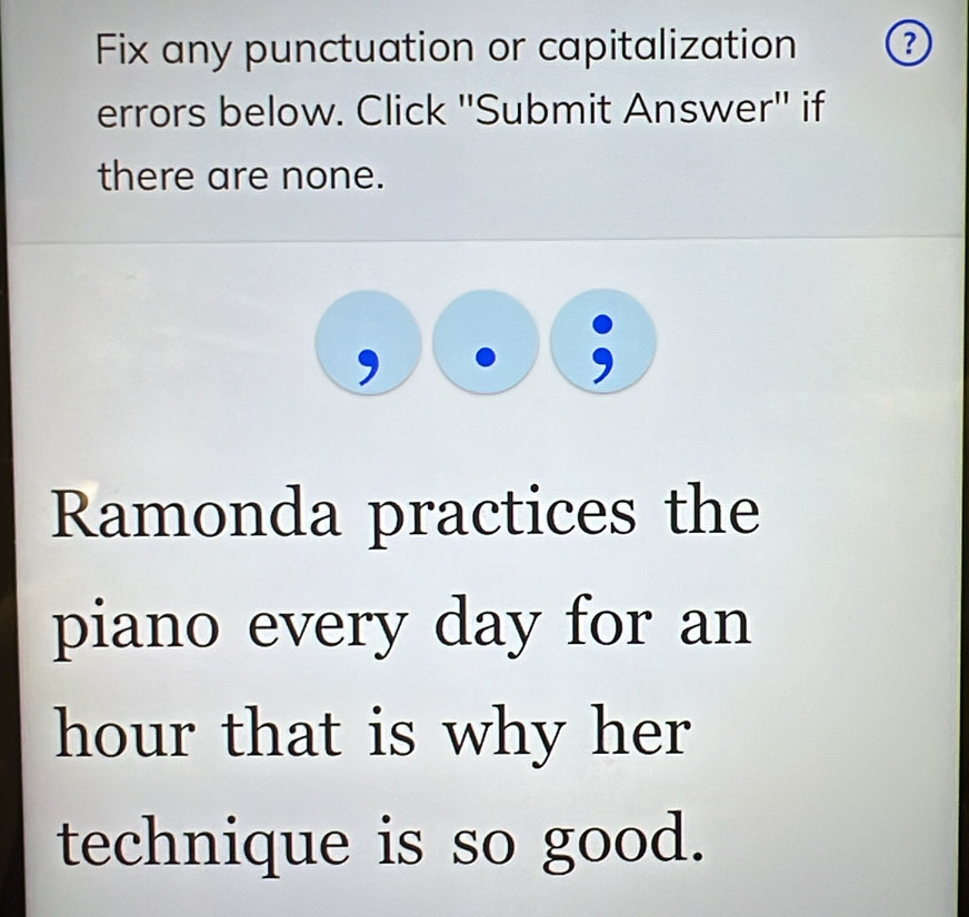 Fix any punctuation or capitalization 
errors below. Click ''Submit Answer'' if 
there are none. 
Ramonda practices the 
piano every day for an
hour that is why her 
technique is so good.