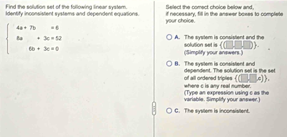 Find the solution set of the following linear system. Select the correct choice below and,
Identify inconsistent systems and dependent equations if necessary, fill in the answer boxes to complete
your choice.
beginarrayl 4a+7b=6 8a+3c=52 6b+3c=0endarray. A. The system is consistent and the
solution set is  (□ ,□ ,□ ). 
(Simplify your answers.)
B. The system is consistent and
dependent. The solution set is the set
of all ordered triples  (□ ,□ ,c) , 
where c is any real number.
(Type an expression using c as the
variable. Simplify your answer.)
C. The system is inconsistent.