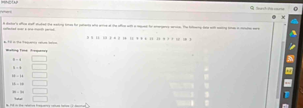 MINDTAP Search this course 
nment 
A doctor's office staff studied the waiting times for patients who arrive at the office with a request for emergency service. The following data with waiting times in minutes were 
collected over a one-month period.
3 5 11 13 2 4 2 16 11 9 9 6 15 23 9 7 7 12 18 3
a. Fill in the frequency values below. 
Waiting Time Frequency
0 - 4
5 - 9
10 - 14
15 - 19
20 - 24
Total 
b. Fill in the relative frequency values below (2 decmal