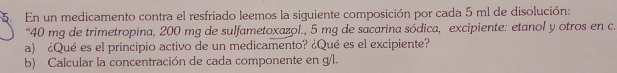 En un medicamento contra el resfriado leemos la siguiente composición por cada 5 ml de disolución: 
“ 40 mg de trimetropina, 200 mg de sulfametoxazol., 5 mg de sacarina sódica, excipiente: etanol y otros en c. 
a) ¿Qué es el principio activo de un medicamento? ¿Qué es el excipiente? 
b) Calcular la concentración de cada componente en g/l.