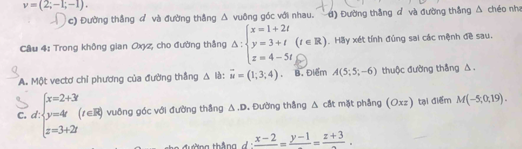 v=(2;-1;-1).
c) Đường thẳng d và đường thẳng △ vuông góc với nhau. d) Đường thẳng d và đường thẳng △ chéo nha
Câu 4: Trong không gian Oxyz, cho đường thẳng Delta :beginarrayl x=1+2t y=3+t(t∈ R) z=4-5t,endarray.. Hãy xét tính đúng sai các mệnh đề sau.
A. Một vectơ chỉ phương của đường thẳng △ là: vector u=(1;3;4). B. Điểm A(5;5;-6) thuộc đường thẳng △ .
C. d beginarrayl x=2+3 y=4 z=3+2iendarray. (t∈ R) vuông góc với đường thẳng △ .D. Đường thẳng △ cdt mặt phầng (Oxz) tại điểm M(-5;0;19). 
ờng thắng đ i frac x-2=frac y-1=frac z+3.